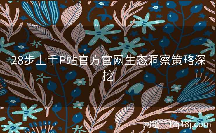 28步上手P站官方官网生态洞察策略深挖
