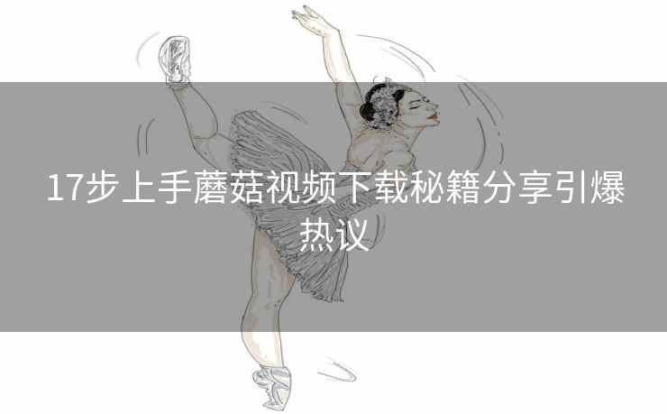 17步上手蘑菇视频下载秘籍分享引爆热议