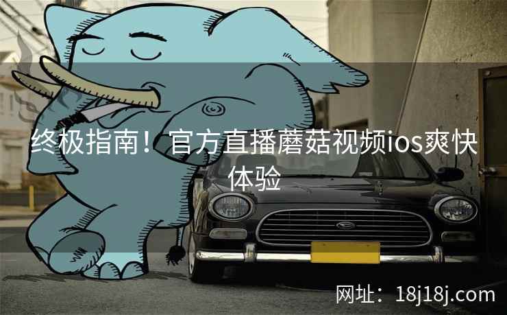 终极指南！官方直播蘑菇视频ios爽快体验