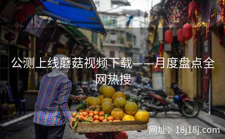 公测上线蘑菇视频下载——月度盘点全网热搜