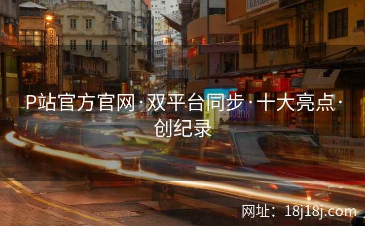 P站官方官网·双平台同步·十大亮点·创纪录