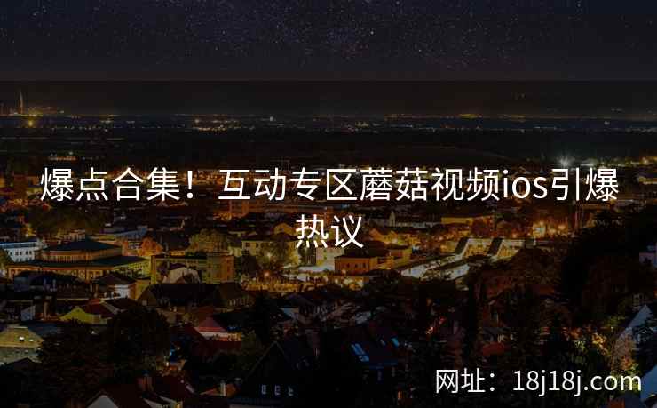爆点合集！互动专区蘑菇视频ios引爆热议  第1张