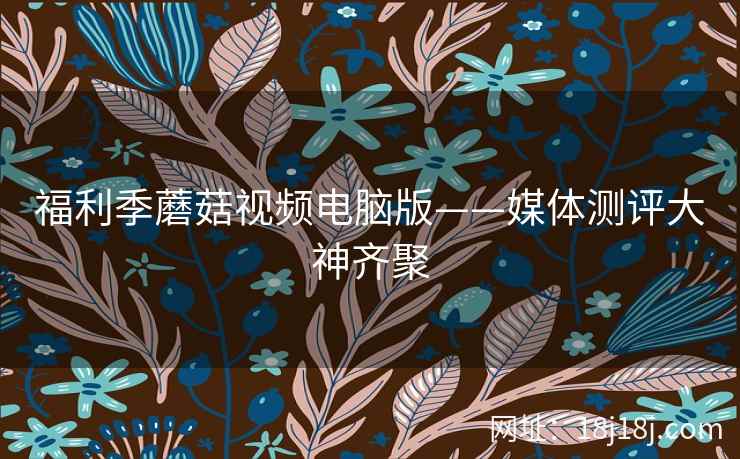 福利季蘑菇视频电脑版——媒体测评大神齐聚