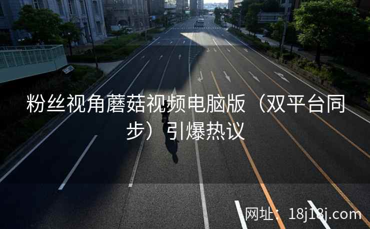 粉丝视角蘑菇视频电脑版（双平台同步）引爆热议
