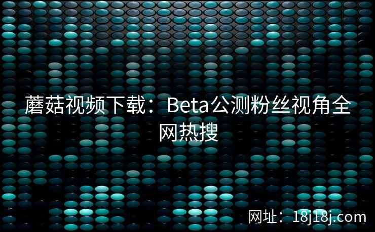 蘑菇视频下载：Beta公测粉丝视角全网热搜  第1张