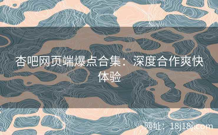 杏吧网页端爆点合集：深度合作爽快体验