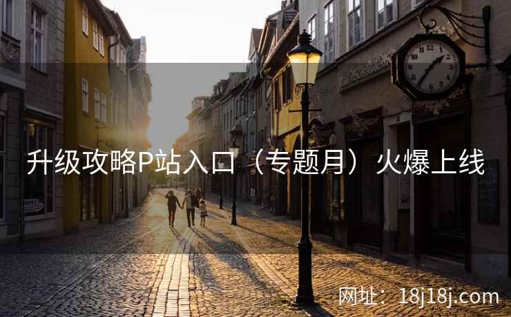 升级攻略P站入口（专题月）火爆上线