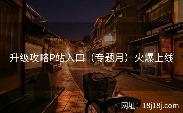 升级攻略P站入口（专题月）火爆上线
