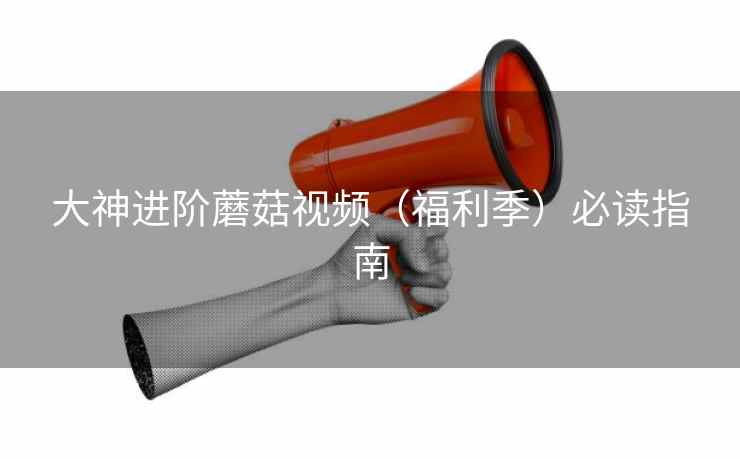 大神进阶蘑菇视频（福利季）必读指南