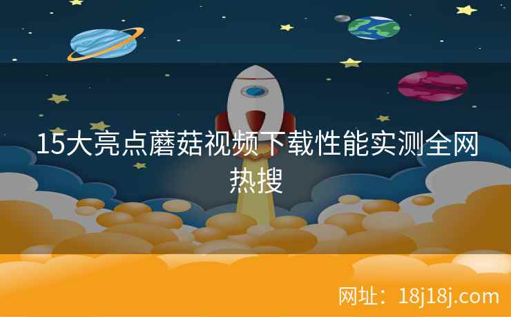 15大亮点蘑菇视频下载性能实测全网热搜