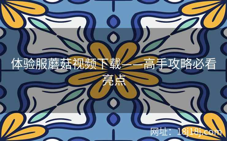 体验服蘑菇视频下载——高手攻略必看亮点